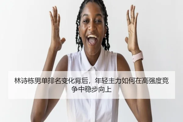 林诗栋男单排名变化背后，年轻主力如何在高强度竞争中稳步向上